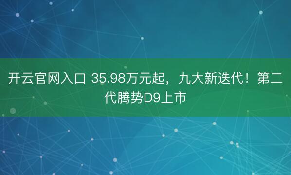 开云官网入口 35.98万元起，九大新迭代！第二代腾势D9上市