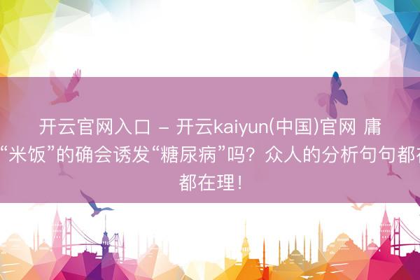 开云官网入口 - 开云kaiyun(中国)官网 庸碌吃“米饭”的确会诱发“糖尿病”吗？众人的分析句句都在理！