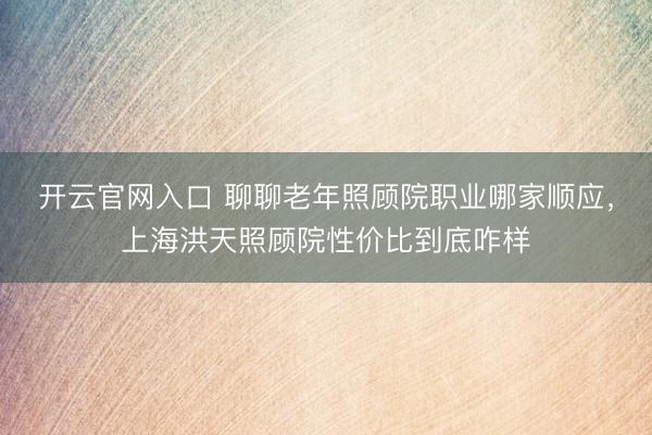 开云官网入口 聊聊老年照顾院职业哪家顺应，上海洪天照顾院性价比到底咋样