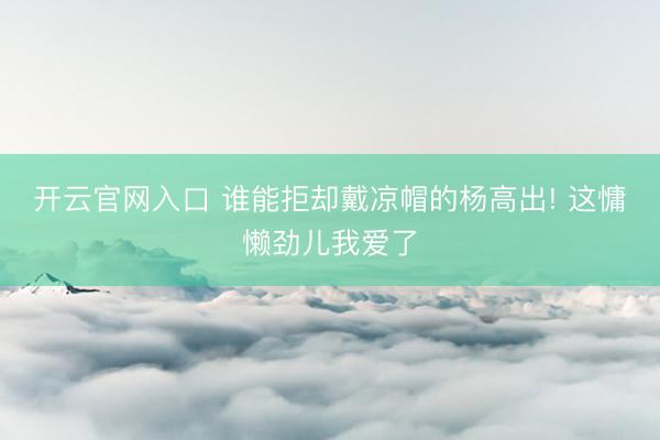 开云官网入口 谁能拒却戴凉帽的杨高出! 这慵懒劲儿我爱了