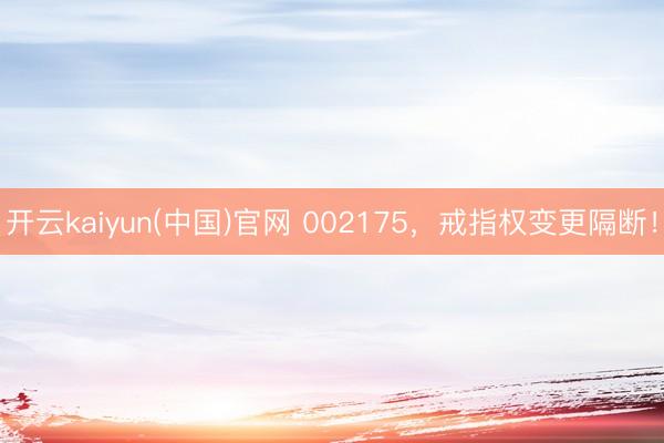 开云kaiyun(中国)官网 002175，戒指权变更隔断！