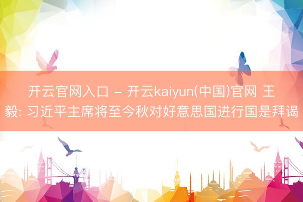 开云官网入口 - 开云kaiyun(中国)官网 王毅: 习近平主席将至今秋对好意思国进行国是拜谒