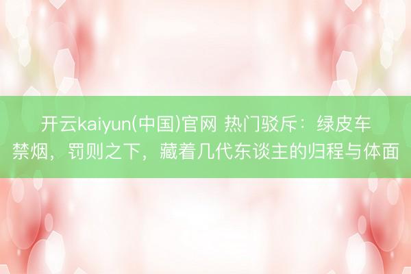 开云kaiyun(中国)官网 热门驳斥：绿皮车禁烟，罚则之下，藏着几代东谈主的归程与体面