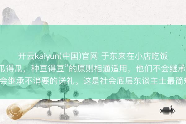 开云kaiyun(中国)官网 于东来在小店吃饭200元餐费付2000“种瓜得瓜，种豆得豆”的原则相通适用，他们不会继承不消要的送礼。这是社会底层东谈主士最简短也最进攻的业绩准则。