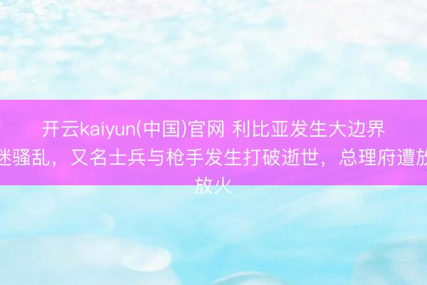 开云kaiyun(中国)官网 利比亚发生大边界球迷骚乱，又名士兵与枪手发生打破逝世，总理府遭放火