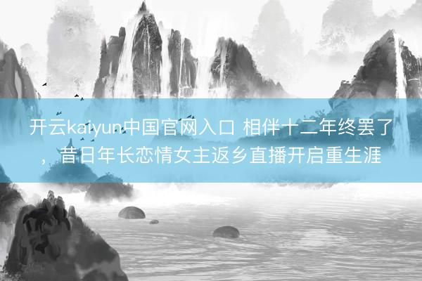 开云kaiyun中国官网入口 相伴十二年终罢了,昔日年长恋情女主返乡直播开启重生涯