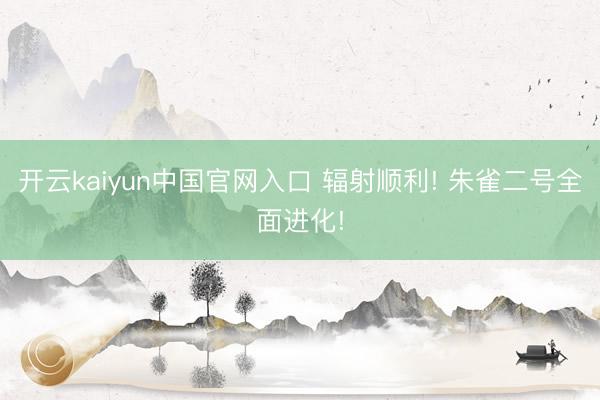 开云kaiyun中国官网入口 辐射顺利! 朱雀二号全面进化!