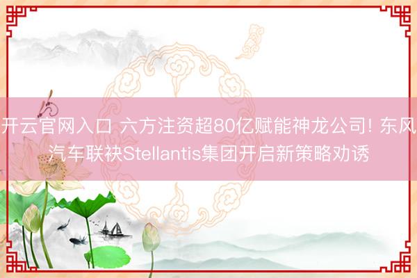 开云官网入口 六方注资超80亿赋能神龙公司! 东风汽车联袂Stellantis集团开启新策略劝诱