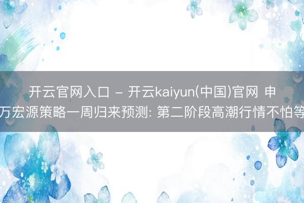 开云官网入口 - 开云kaiyun(中国)官网 申万宏源策略一周归来预测: 第二阶段高潮行情不怕等