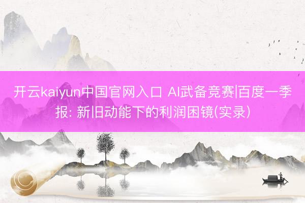 开云kaiyun中国官网入口 AI武备竞赛|百度一季报: 新旧动能下的利润困镜(实录)
