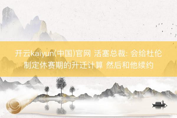 开云kaiyun(中国)官网 活塞总裁: 会给杜伦制定休赛期的升迁计算 然后和他续约