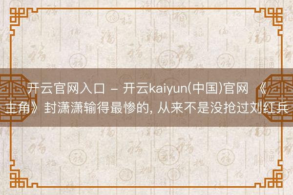 开云官网入口 - 开云kaiyun(中国)官网 《主角》封潇潇输得最惨的， 从来不是没抢过刘红兵