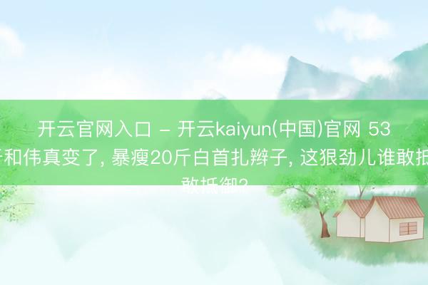 开云官网入口 - 开云kaiyun(中国)官网 53岁于和伟真变了， 暴瘦20斤白首扎辫子， 这狠劲儿谁敢抵御?