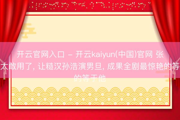 开云官网入口 - 开云kaiyun(中国)官网 张艺谋太敢用了， 让糙汉孙浩演男旦， 成果全剧最惊艳的等于他