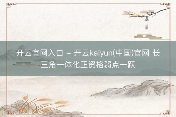 开云官网入口 - 开云kaiyun(中国)官网 长三角一体化正资格弱点一跃