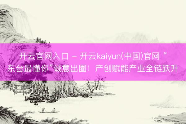 开云官网入口 - 开云kaiyun(中国)官网 “东台最懂你”诚意出圈！产创赋能产业全链跃升