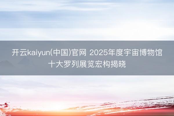 开云kaiyun(中国)官网 2025年度宇宙博物馆十大罗列展览宏构揭晓