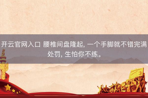 开云官网入口 腰椎间盘隆起， 一个手脚就不错完满处罚， 生怕你不练。