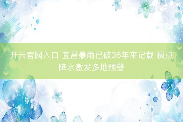 开云官网入口 宜昌暴雨已破36年来记载 极点降水激发多地预警