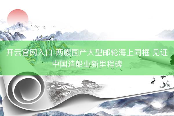 开云官网入口 两艘国产大型邮轮海上同框 见证中国造船业新里程碑