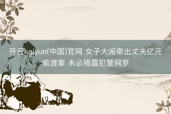 开云kaiyun(中国)官网 女子大闹牵出丈夫亿元偷渡案 未必揭露犯警网罗