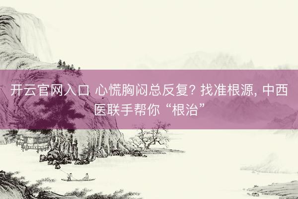 开云官网入口 心慌胸闷总反复? 找准根源， 中西医联手帮你 “根治”