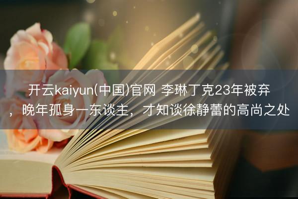 开云kaiyun(中国)官网 李琳丁克23年被弃，晚年孤身一东谈主，才知谈徐静蕾的高尚之处