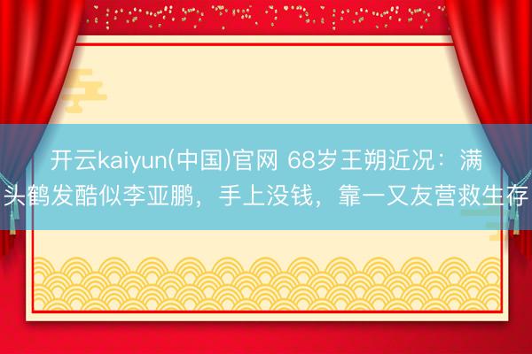 开云kaiyun(中国)官网 68岁王朔近况：满头鹤发酷似李亚鹏，手上没钱，靠一又友营救生存