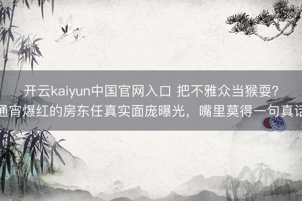 开云kaiyun中国官网入口 把不雅众当猴耍？通宵爆红的房东任真实面庞曝光，嘴里莫得一句真话