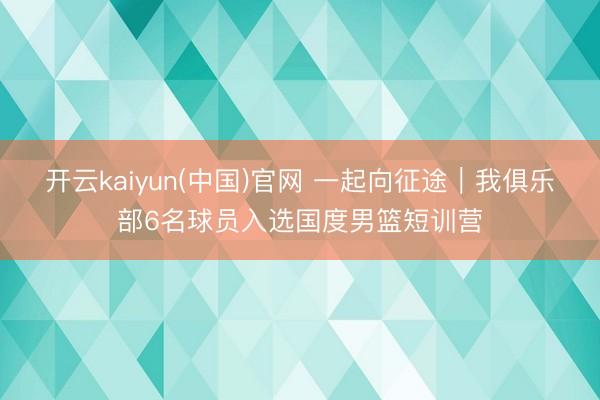 开云kaiyun(中国)官网 一起向征途｜我俱乐部6名球员入选国度男篮短训营