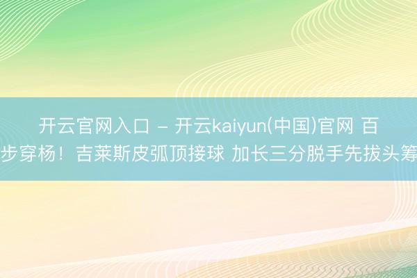 开云官网入口 - 开云kaiyun(中国)官网 百步穿杨！吉莱斯皮弧顶接球 加长三分脱手先拔头筹