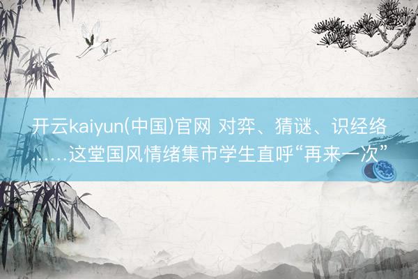 开云kaiyun(中国)官网 对弈、猜谜、识经络……这堂国风情绪集市学生直呼“再来一次”