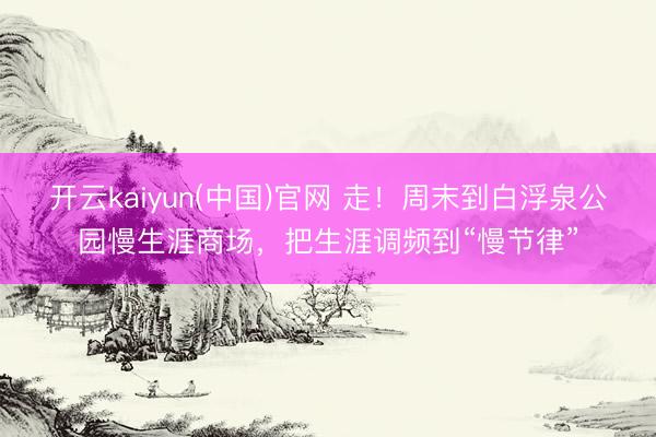 开云kaiyun(中国)官网 走！周末到白浮泉公园慢生涯商场，把生涯调频到“慢节律”