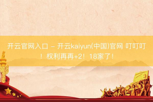开云官网入口 - 开云kaiyun(中国)官网 叮叮叮!权利再再+2!18家了!