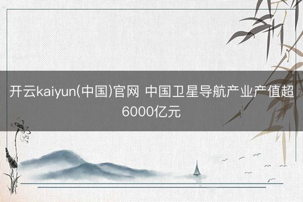 开云kaiyun(中国)官网 中国卫星导航产业产值超6000亿元
