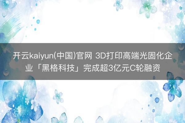 开云kaiyun(中国)官网 3D打印高端光固化企业「黑格科技」完成超3亿元C轮融资
