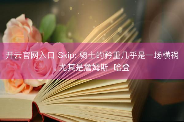 开云官网入口 Skip: 骑士的矜重几乎是一场横祸, 尤其是詹姆斯-哈登