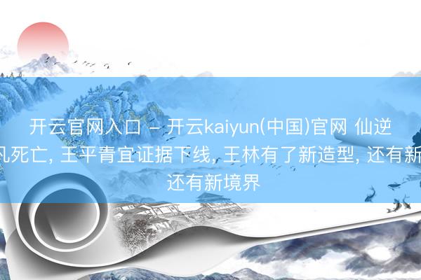 开云官网入口 - 开云kaiyun(中国)官网 仙逆: 化凡死亡， 王平青宜证据下线， 王林有了新造型， 还有新境界