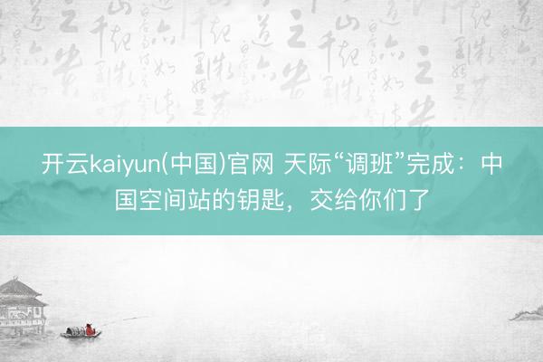 开云kaiyun(中国)官网 天际“调班”完成：中国空间站的钥匙，交给你们了