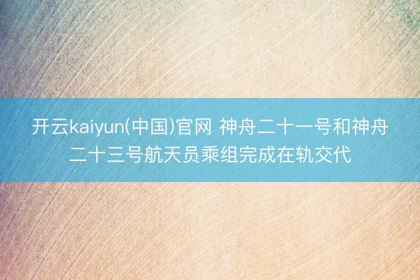 开云kaiyun(中国)官网 神舟二十一号和神舟二十三号航天员乘组完成在轨交代
