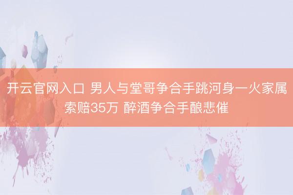 开云官网入口 男人与堂哥争合手跳河身一火家属索赔35万 醉酒争合手酿悲催
