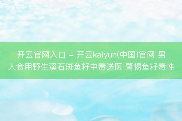 开云官网入口 - 开云kaiyun(中国)官网 男人食用野生溪石斑鱼籽中毒送医 警惕鱼籽毒性