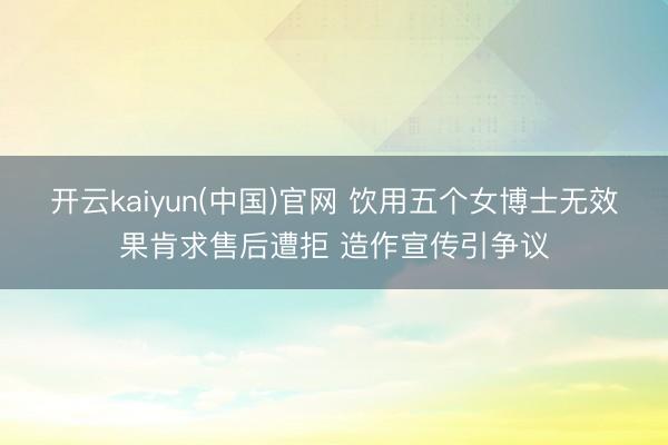 开云kaiyun(中国)官网 饮用五个女博士无效果肯求售后遭拒 造作宣传引争议