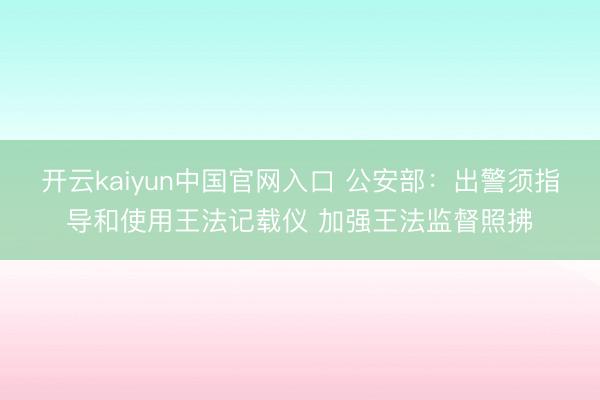开云kaiyun中国官网入口 公安部：出警须指导和使用王法记载仪 加强王法监督照拂