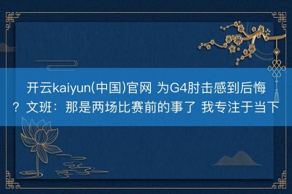 开云kaiyun(中国)官网 为G4肘击感到后悔?文班:那是两场比赛前的事了 我专注于当下