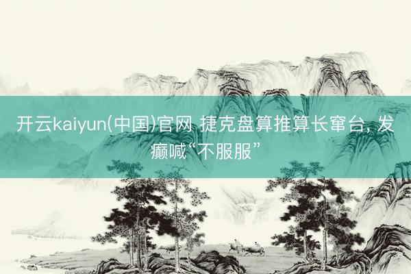 开云kaiyun(中国)官网 捷克盘算推算长窜台, 发癫喊“不服服”
