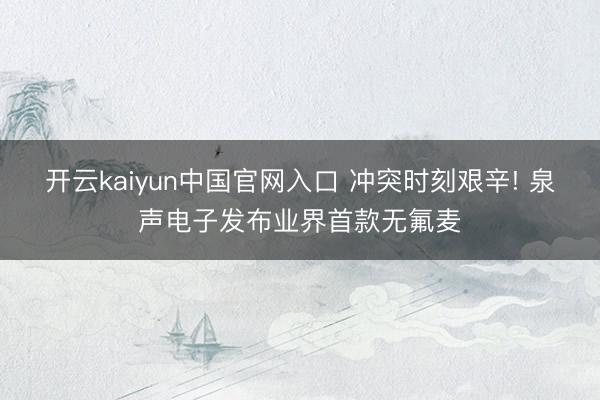 开云kaiyun中国官网入口 冲突时刻艰辛! 泉声电子发布业界首款无氟麦