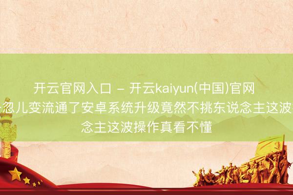 开云官网入口 - 开云kaiyun(中国)官网 小米老手机一忽儿变流通了安卓系统升级竟然不挑东说念主这波操作真看不懂