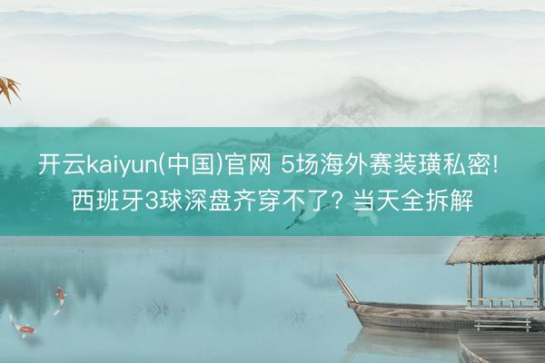 开云kaiyun(中国)官网 5场海外赛装璜私密! 西班牙3球深盘齐穿不了? 当天全拆解