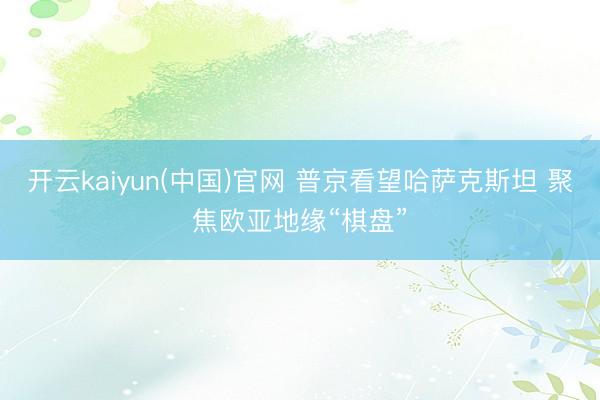 开云kaiyun(中国)官网 普京看望哈萨克斯坦 聚焦欧亚地缘“棋盘”